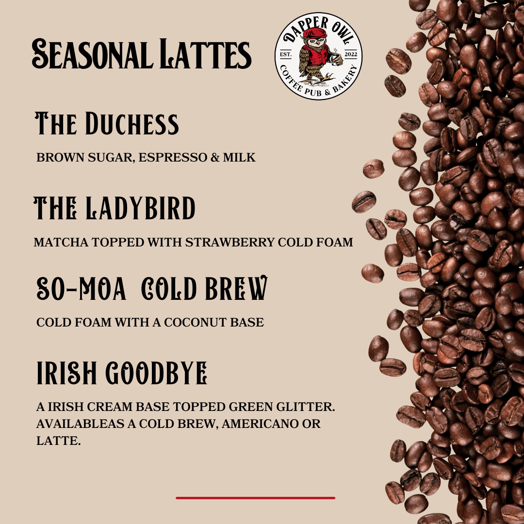 SIGNATURE LATTES THE DUCHESS BROWN SUGAR, ESPRESSO & MILK THE LADYBIRD MATCHA TOPPED WITH STRAWBERRY COLD FOAM SO-MOA COLD BREW COLD BREW WITH A COCONUT BASE IRISH GOODBYE A IRISH CREAM BASE TOPPE